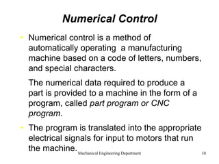 Mechanical Engineering Department 10
Numerical Control
• Numerical control is a method of
automatically operating a manufacturing
machine based on a code of letters, numbers,
and special characters.
• The numerical data required to produce a
part is provided to a machine in the form of a
program, called part program or CNC
program.
• The program is translated into the appropriate
electrical signals for input to motors that run
the machine.
 