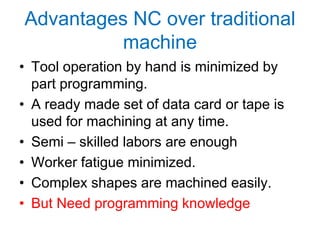 Advantages NC over traditional
machine
• Tool operation by hand is minimized by
part programming.
• A ready made set of data card or tape is
used for machining at any time.
• Semi – skilled labors are enough
• Worker fatigue minimized.
• Complex shapes are machined easily.
• But Need programming knowledge
 
