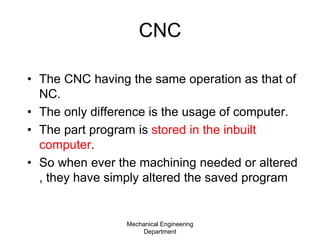 CNC
• The CNC having the same operation as that of
NC.
• The only difference is the usage of computer.
• The part program is stored in the inbuilt
computer.
• So when ever the machining needed or altered
, they have simply altered the saved program
Mechanical Engineering
Department
 