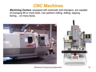 Mechanical Engineering Department 26
CNC Machines
Machining Centers, equipped with automatic tool changers, are capable
of changing 90 or more tools. Can perform milling, drilling, tapping,
boring… on many faces.
 