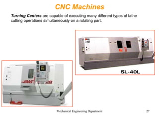 Mechanical Engineering Department 27
CNC Machines
Turning Centers are capable of executing many different types of lathe
cutting operations simultaneously on a rotating part.
 