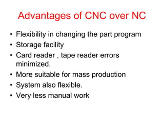 Advantages of CNC over NC
• Flexibility in changing the part program
• Storage facility
• Card reader , tape reader errors
minimized.
• More suitable for mass production
• System also flexible.
• Very less manual work
 