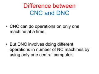 Difference between
CNC and DNC
• CNC can do operations on only one
machine at a time.
• But DNC involves doing different
operations in number of NC machines by
using only one central computer.
 