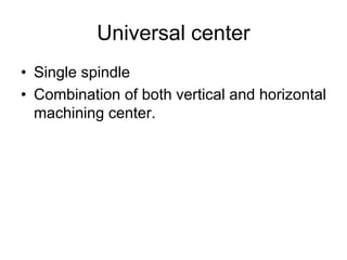 Universal center
• Single spindle
• Combination of both vertical and horizontal
machining center.
 