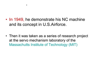 .
• In 1949, he demonstrate his NC machine
and its concept in U.S.Airforce.
• Then it was taken as a series of research project
at the servo mechanism laboratory of the
Massachutts Institute of Technology (MIT)
 