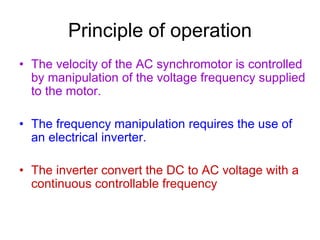 Principle of operation
• The velocity of the AC synchromotor is controlled
by manipulation of the voltage frequency supplied
to the motor.
• The frequency manipulation requires the use of
an electrical inverter.
• The inverter convert the DC to AC voltage with a
continuous controllable frequency
 