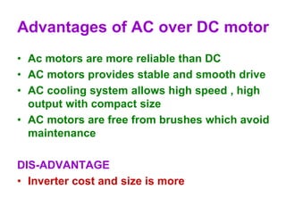 Advantages of AC over DC motor
• Ac motors are more reliable than DC
• AC motors provides stable and smooth drive
• AC cooling system allows high speed , high
output with compact size
• AC motors are free from brushes which avoid
maintenance
DIS-ADVANTAGE
• Inverter cost and size is more
 