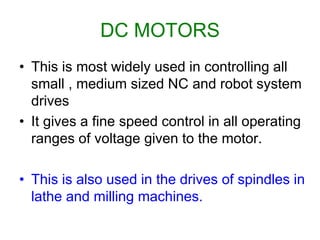 DC MOTORS
• This is most widely used in controlling all
small , medium sized NC and robot system
drives
• It gives a fine speed control in all operating
ranges of voltage given to the motor.
• This is also used in the drives of spindles in
lathe and milling machines.
 