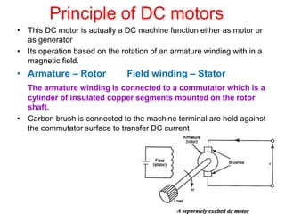 Principle of DC motors
• This DC motor is actually a DC machine function either as motor or
as generator
• Its operation based on the rotation of an armature winding with in a
magnetic field.
• Armature – Rotor Field winding – Stator
The armature winding is connected to a commutator which is a
cylinder of insulated copper segments mounted on the rotor
shaft.
• Carbon brush is connected to the machine terminal are held against
the commutator surface to transfer DC current
 