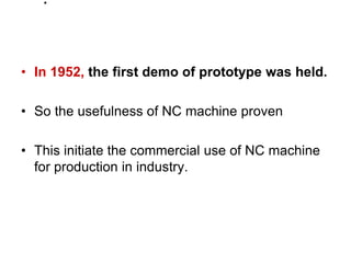 .
• In 1952, the first demo of prototype was held.
• So the usefulness of NC machine proven
• This initiate the commercial use of NC machine
for production in industry.
 