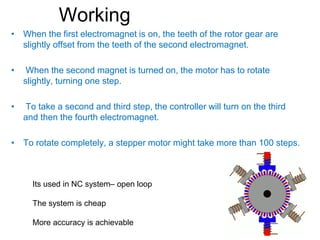 Working
• When the first electromagnet is on, the teeth of the rotor gear are
slightly offset from the teeth of the second electromagnet.
• When the second magnet is turned on, the motor has to rotate
slightly, turning one step.
• To take a second and third step, the controller will turn on the third
and then the fourth electromagnet.
• To rotate completely, a stepper motor might take more than 100 steps.
Its used in NC system– open loop
The system is cheap
More accuracy is achievable
 