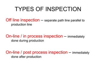 TYPES OF INSPECTION
Off line inspection – separate path line parallel to
production line
On-line / in process inspection – immediately
done during production
On-line / post process inspection – immediately
done after production
 