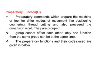 Preparatory Function(G)
 Preparatory commands which prepare the machine
or tool for differ modes of movement like positioning
countering, thread cutting and also preceeed the
dimension word. They are grouped .
 group cannot affect each other. only one function
from the same group can be at the same time.
 The preparatory functions and their codes used are
given in below.
 