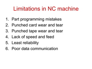 Limitations in NC machine
1. Part programming mistakes
2. Punched card wear and tear
3. Punched tape wear and tear
4. Lack of speed and feed
5. Least reliability
6. Poor data communication
 