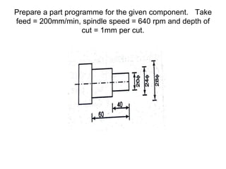 Prepare a part programme for the given component. Take
feed = 200mm/min, spindle speed = 640 rpm and depth of
cut = 1mm per cut.
 