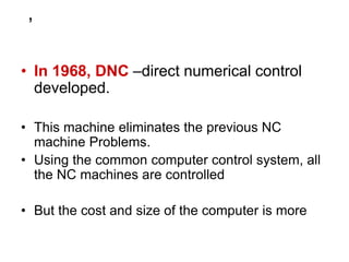 ,
• In 1968, DNC –direct numerical control
developed.
• This machine eliminates the previous NC
machine Problems.
• Using the common computer control system, all
the NC machines are controlled
• But the cost and size of the computer is more
 