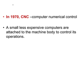 .
• In 1970, CNC –computer numerical control
• A small less expensive computers are
attached to the machine body to control its
operations.
 