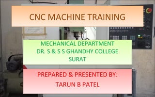 CNC MACHINE TRAININGCNC MACHINE TRAINING
MECHANICAL DEPARTMENT
DR. S & S S GHANDHY COLLEGE
SURAT
MECHANICAL DEPARTMENT
DR. S & S S GHANDHY COLLEGE
SURAT
PREPARED & PRESENTED BY:
TARUN B PATEL
PREPARED & PRESENTED BY:
TARUN B PATEL
 