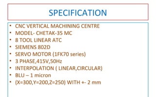 SPECIFICATION
• CNC VERTICAL MACHINING CENTRE
• MODEL- CHETAK-35 MC
• 8 TOOL LINEAR ATC
• SIEMENS 802D
• SERVO MOTOR (1FK70 series)
• 3 PHASE,415V,50Hz
• INTERPOLATION ( LINEAR,CIRCULAR)
• BLU – 1 micron
• (X=300,Y=200,Z=250) WITH +- 2 mm
 