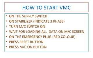 HOW TO START VMC
• ON THE SUPPLY SWITCH
• ON STABILIZER (INDICATE 3 PHASE)
• TURN M/C SWITCH ON
• WAIT FOR LOADING ALL DATA ON M/C SCREEN
• ON THE EMERGENCY PLUG (RED COLOUR)
• PRESS RESET BUTTON
• PRESS M/C ON BUTTON
 
