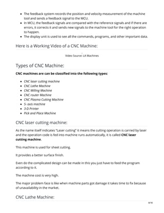 The feedback system records the position and velocity measurement of the machine
tool and sends a feedback signal to the MCU.
In MCU, the feedback signals are compared with the reference signals and if there are
errors, it corrects it and sends new signals to the machine tool for the right operation
to happen.
The display unit is used to see all the commands, programs, and other important data.
Here is a Working Video of a CNC Machine:
Video Source: LA Machines
Types of CNC Machine:
CNC machines are can be classified into the following types:
CNC laser cutting machine
CNC Lathe Machine
CNC Milling Machine
CNC router Machine
CNC Plasma Cutting Machine
5- axis machine
3-D Printer
Pick and Place Machine
CNC laser cutting machine:
As the name itself indicates “Laser cutting” it means the cutting operation is carried by laser
and the operation code is fed into machine runs automatically, it is called CNC laser
cutting machine.
This machine is used for sheet cutting.
It provides a better surface finish.
Even do the complicated design can be made in this you just have to feed the program
according to it.
The machine cost is very high.
The major problem face is like when machine parts got damage it takes time to fix because
of unavailability in the market.
CNC Lathe Machine:
6/16
 