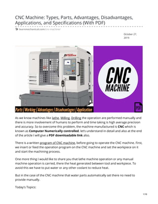 October 27,
2019
CNC Machine: Types, Parts, Advantages, Disadvantages,
Applications, and Specifications (With PDF)
learnmechanical.com/cnc-machine/
As we know machines like lathe, Milling, Drilling the operation are performed manually and
there is more involvement of humans to perform and time taking is high average precision
and accuracy. So to overcome this problem, the machine manufactured is CNC which is
known as Computer Numerically controlled. let’s understand in detail and also at the end
of the article I will give a PDF downloadable link also.
There is a written program of CNC machine, before going to operate the CNC machine. First,
we insert or feed the operation program on the CNC machine and set the workpiece on it
and start the machining process.
One more thing I would like to share you that lathe machine operation or any manual
machine operation is carried, there the heat generated between tool and workpiece. To
avoid this we have to put water or any other coolant to reduce heat.
But in the case of the CNC machine that water parts automatically set there no need to
provide manually.
Today's Topics:
1/16
 