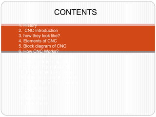 CONTENTS
1. History
2. CNC Introduction
3. how they look like?
4. Elements of CNC
5. Block diagram of CNC
6. How CNC Works?
7. Features of CNC Machines
8. CNC Programming Basics
9. Common Format of a Block
10. Programming Key Letters
11. Table of important G-codes
12. Table of important M-codes
13. Advantages
14. Challenges
15. Conclusion
16. References
 