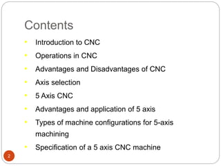 Contents
2
• Introduction to CNC
• Operations in CNC
• Advantages and Disadvantages of CNC
• Axis selection
• 5 Axis CNC
• Advantages and application of 5 axis
• Types of machine configurations for 5-axis
machining
• Specification of a 5 axis CNC machine
 