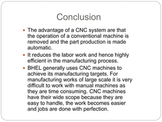 Conclusion
 The advantage of a CNC system are that
the operation of a conventional machine is
removed and the part production is made
automatic.
 It reduces the labor work and hence highly
efficient in the manufacturing process.
 BHEL generally uses CNC machines to
achieve its manufacturing targets. For
manufacturing works of large scale it is very
difficult to work with manual machines as
they are time consuming. CNC machines
have their wide scope because they are
easy to handle, the work becomes easier
and jobs are done with perfection.
 