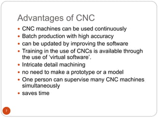Advantages of CNC
7
 CNC machines can be used continuously
 Batch production with high accuracy
 can be updated by improving the software
 Training in the use of CNCs is available through
the use of ‘virtual software’.
 Intricate detail machining
 no need to make a prototype or a model
 One person can supervise many CNC machines
simultaneously
 saves time
 