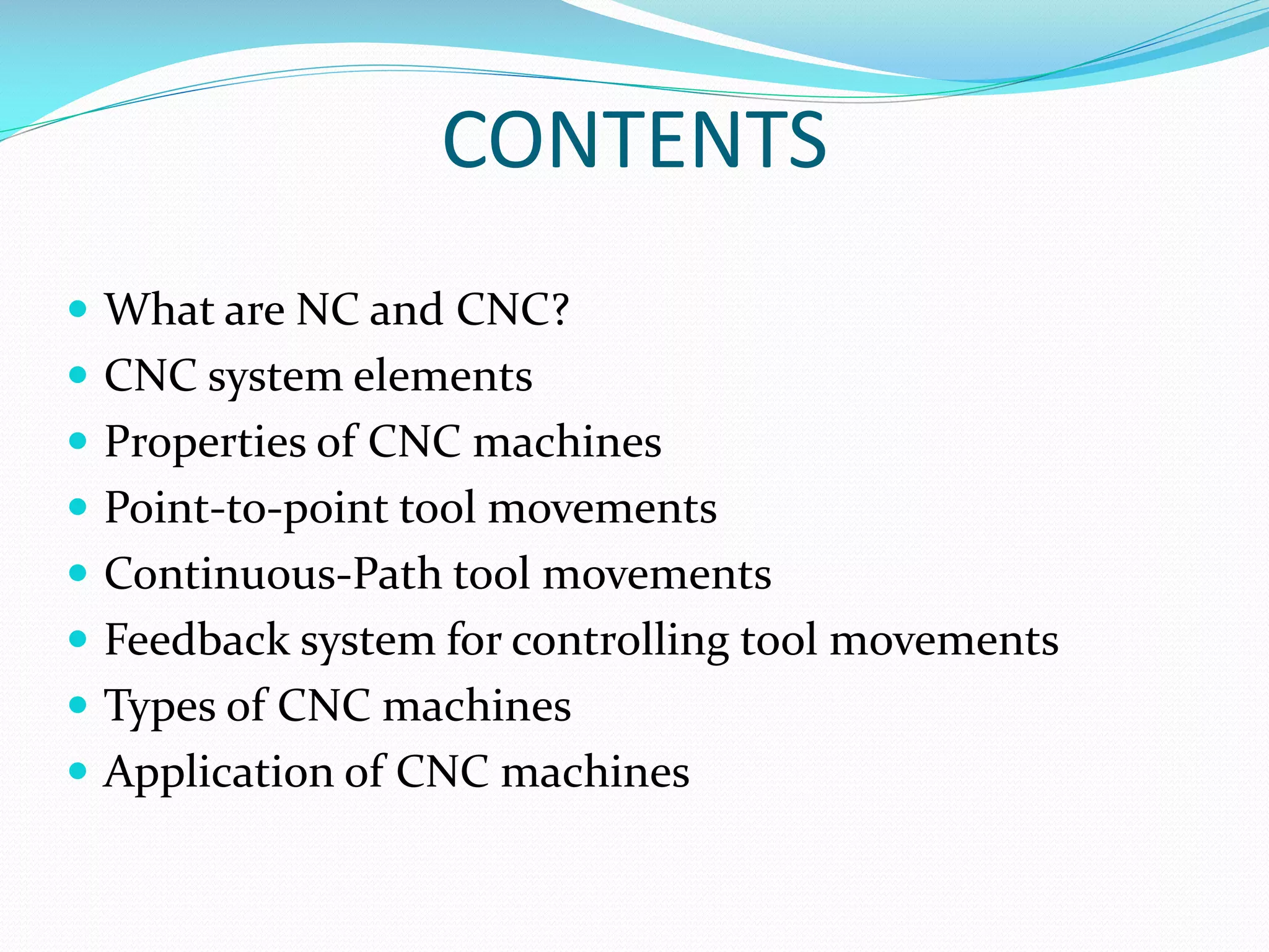 CONTENTS
 What are NC and CNC?
 CNC system elements
 Properties of CNC machines

 Point-to-point tool movements
 Continuous-Path tool movements
 Feedback system for controlling tool movements

 Types of CNC machines
 Application of CNC machines

 