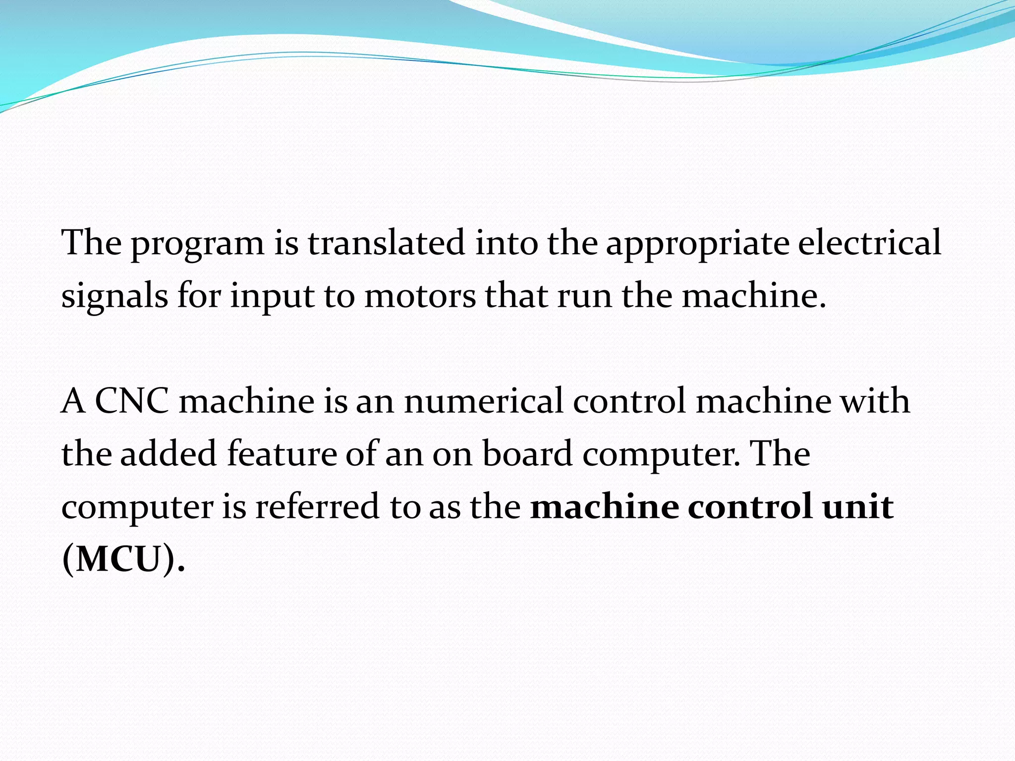 The program is translated into the appropriate electrical
signals for input to motors that run the machine.

A CNC machine is an numerical control machine with
the added feature of an on board computer. The
computer is referred to as the machine control unit
(MCU).

 
