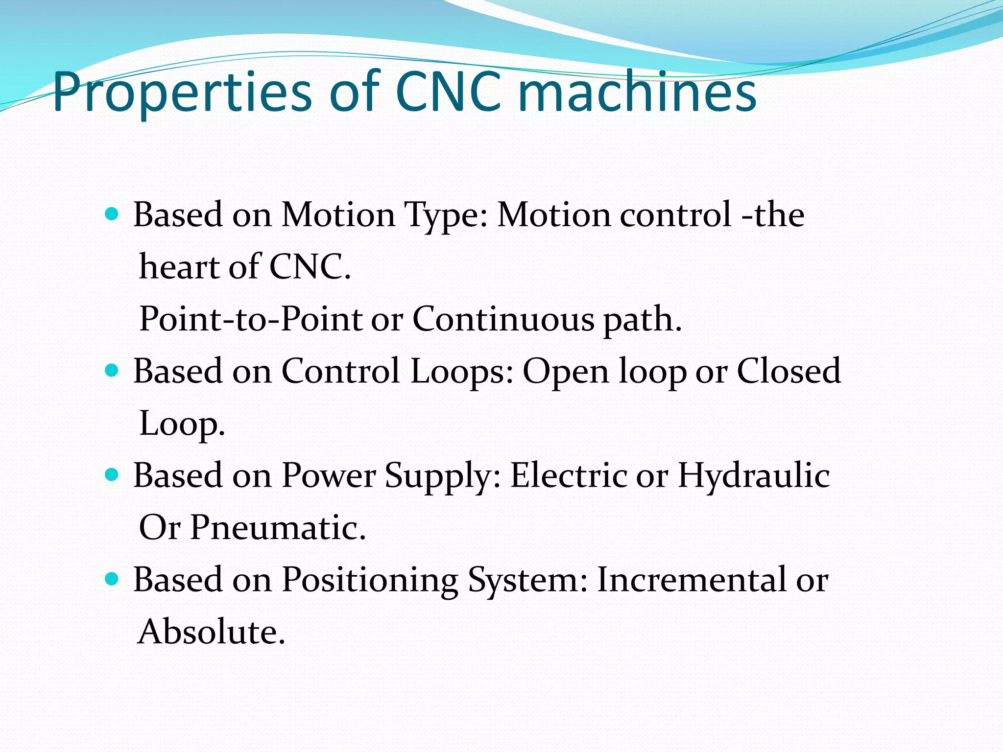 Properties of CNC machines
 Based on Motion Type: Motion control -the

heart of CNC.
Point-to-Point or Continuous path.
 Based on Control Loops: Open loop or Closed
Loop.
 Based on Power Supply: Electric or Hydraulic
Or Pneumatic.
 Based on Positioning System: Incremental or
Absolute.

 