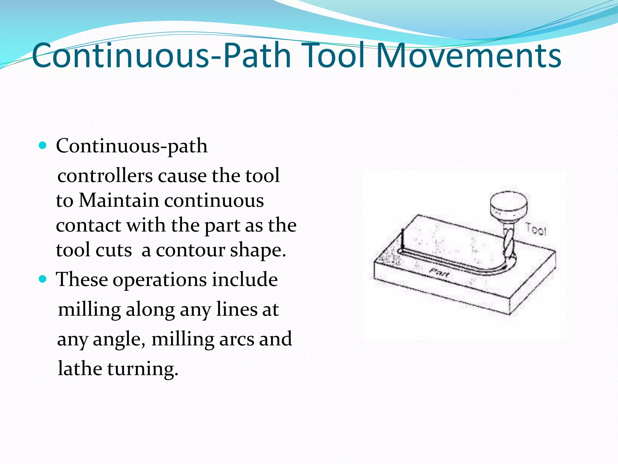 Continuous-Path Tool Movements
 Continuous-path

controllers cause the tool
to Maintain continuous
contact with the part as the
tool cuts a contour shape.
 These operations include
milling along any lines at
any angle, milling arcs and
lathe turning.

 