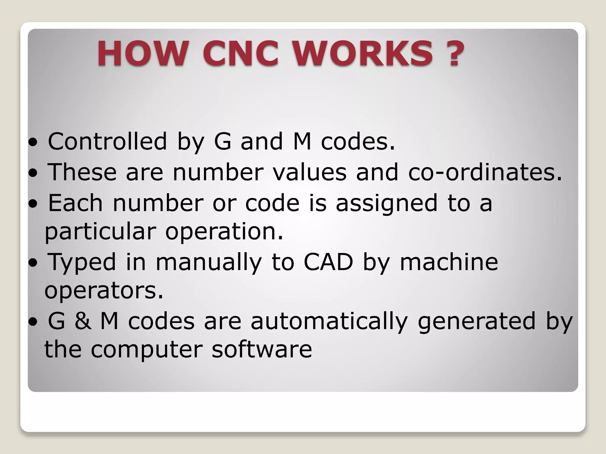 HOW CNC WORKS ?
• Controlled by G and M codes.
• These are number values and co-ordinates.
• Each number or code is assigned to a
particular operation.
• Typed in manually to CAD by machine
operators.
• G & M codes are automatically generated by
the computer software
 