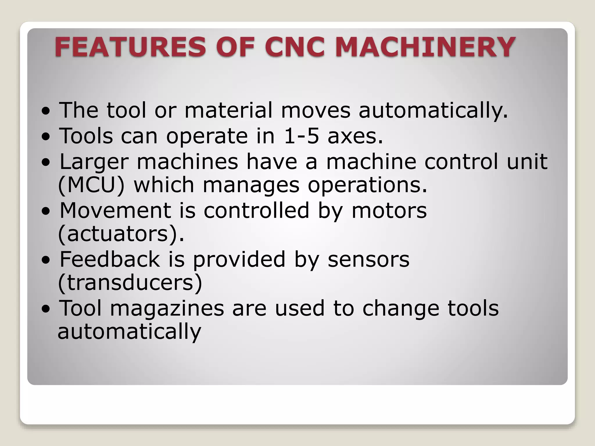 FEATURES OF CNC MACHINERY
• The tool or material moves automatically.
• Tools can operate in 1-5 axes.
• Larger machines have a machine control unit
(MCU) which manages operations.
• Movement is controlled by motors
(actuators).
• Feedback is provided by sensors
(transducers)
• Tool magazines are used to change tools
automatically
 