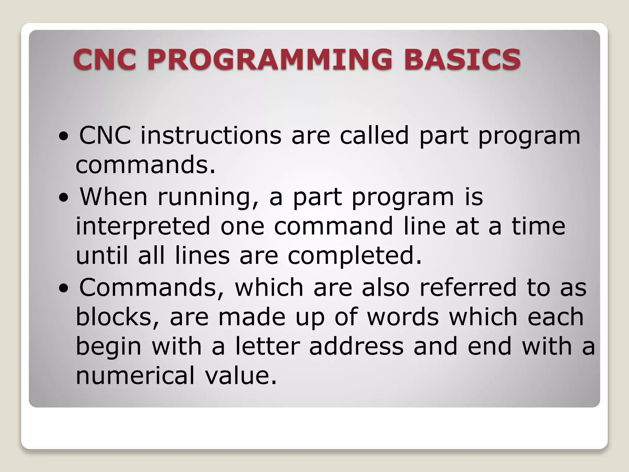 CNC PROGRAMMING BASICS
• CNC instructions are called part program
commands.
• When running, a part program is
interpreted one command line at a time
until all lines are completed.
• Commands, which are also referred to as
blocks, are made up of words which each
begin with a letter address and end with a
numerical value.
 