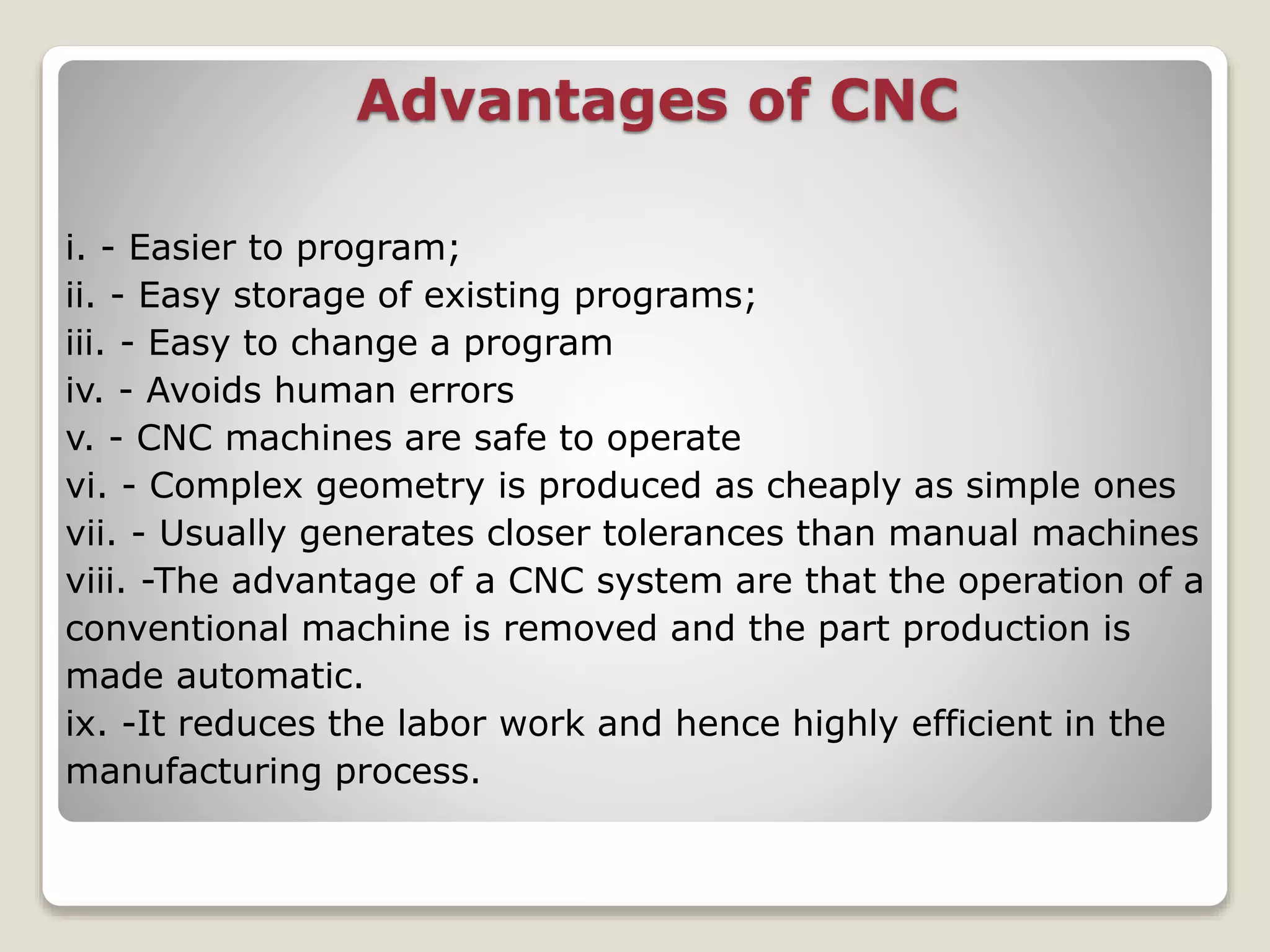 Advantages of CNC
i. - Easier to program;
ii. - Easy storage of existing programs;
iii. - Easy to change a program
iv. - Avoids human errors
v. - CNC machines are safe to operate
vi. - Complex geometry is produced as cheaply as simple ones
vii. - Usually generates closer tolerances than manual machines
viii. -The advantage of a CNC system are that the operation of a
conventional machine is removed and the part production is
made automatic.
ix. -It reduces the labor work and hence highly efficient in the
manufacturing process.
 