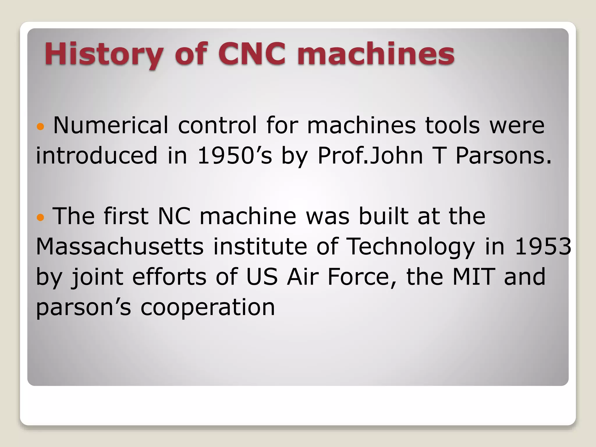 History of CNC machines
 Numerical control for machines tools were
introduced in 1950’s by Prof.John T Parsons.
 The first NC machine was built at the
Massachusetts institute of Technology in 1953
by joint efforts of US Air Force, the MIT and
parson’s cooperation
 
