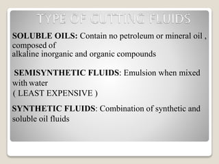 SOLUBLE OILS: Contain no petroleum or mineral oil ,
composed of
alkaline inorganic and organic compounds
SEMISYNTHETIC FLUIDS: Emulsion when mixed
with water
( LEAST EXPENSIVE )
SYNTHETIC FLUIDS: Combination of synthetic and
soluble oil fluids
 