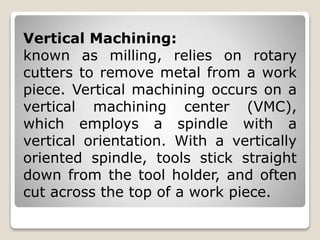 Vertical Machining:
known as milling, relies on rotary
cutters to remove metal from a work
piece. Vertical machining occurs on a
vertical machining center (VMC),
which employs a spindle with a
vertical orientation. With a vertically
oriented spindle, tools stick straight
down from the tool holder, and often
cut across the top of a work piece.
 