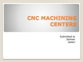 CNC MACHINING
CENTERS
Submitted to
Salman
Jailani
 