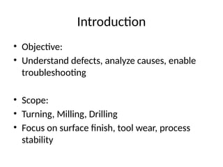 Introduction
• Objective:
• Understand defects, analyze causes, enable
troubleshooting
• Scope:
• Turning, Milling, Drilling
• Focus on surface finish, tool wear, process
stability
 