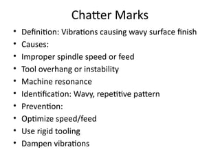 Chatter Marks
• Definition: Vibrations causing wavy surface finish
• Causes:
• Improper spindle speed or feed
• Tool overhang or instability
• Machine resonance
• Identification: Wavy, repetitive pattern
• Prevention:
• Optimize speed/feed
• Use rigid tooling
• Dampen vibrations
 