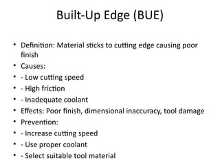 Built-Up Edge (BUE)
• Definition: Material sticks to cutting edge causing poor
finish
• Causes:
• - Low cutting speed
• - High friction
• - Inadequate coolant
• Effects: Poor finish, dimensional inaccuracy, tool damage
• Prevention:
• - Increase cutting speed
• - Use proper coolant
• - Select suitable tool material
 
