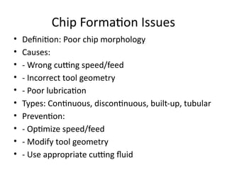 Chip Formation Issues
• Definition: Poor chip morphology
• Causes:
• - Wrong cutting speed/feed
• - Incorrect tool geometry
• - Poor lubrication
• Types: Continuous, discontinuous, built-up, tubular
• Prevention:
• - Optimize speed/feed
• - Modify tool geometry
• - Use appropriate cutting fluid
 