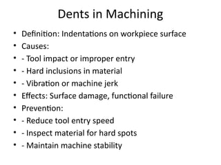 Dents in Machining
• Definition: Indentations on workpiece surface
• Causes:
• - Tool impact or improper entry
• - Hard inclusions in material
• - Vibration or machine jerk
• Effects: Surface damage, functional failure
• Prevention:
• - Reduce tool entry speed
• - Inspect material for hard spots
• - Maintain machine stability
 
