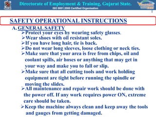 1

SAFETY OPERATIONAL INSTRUCTIONS
A. GENERAL SAFETY
    Protect your eyes by wearing safety glasses.
    Wear shoes with oil resistant soles.
    If you have long hair, tie is back.
    Do not wear long sleeves, loose clothing or neck ties.
    Make sure that your area is free from chips, oil and
      coolant spills, air hoses or anything that may get in
      your way and make you to fall or slip.
    Make sure that all cutting tools and work holding
      equipment are tight before running the spindle or
      moving the slides.
    All maintenance and repair work should be done with
     the power off. If any work requires power ON, extreme
     care should be taken.
    Keep the machine always clean and keep away the tools
      and gauges from getting damaged.
 