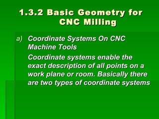 1.3.2 Basic Geometry for
        CNC Milling

a) Coordinate Systems On CNC
   Machine Tools
   Coordinate systems enable the
   exact description of all points on a
   work plane or room. Basically there
   are two types of coordinate systems
 