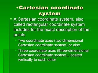 • Cartesian coordinate
           system
 A Cartesian coordinate system, also
  called rectangular coordinate system
  includes for the exact description of the
  points
   Two coordinate axes (two-dimensional
    Cartesian coordinate system) or also.
   Three coordinate axes (three-dimensional
    Cartesian coordinate system), located
    vertically to each other
 